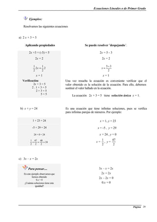 Ecuaciones Lineales o de Primer Grado
Página 29
Ejemplos:
Resolvamos las siguientes ecuaciones
a) 2 x + 3 = 5
Aplicando propiedades Se puede resolver ¨despejando¨.
2x +3 + (-3) = 5 2x = 5 - 3
2x = 2 2x = 2
2
2
1
2
2
1
=x
2
35−
=x
x = 1 x = 1
Verificación:
2x + 3 = 5
2 . 1 + 3 = 5
2 + 3 = 5
5 = 5
Una vez resuelta la ecuación es conveniente verificar que el
valor obtenido es la solución de la ecuación. Para ello, debemos
sustituir el valor hallado en la ecuación.
La ecuación 2x + 3 = 5 tiene solución única x = 1.
b) x + y = 24 Es una ecuación que tiene infinitas soluciones, pues se verifica
para infinitas parejas de números. Por ejemplo:
1 + 23 = 24 x = 1, y = 23
-5 + 29 = 24 x = -5 , y = 29
24 + 0 = 24 x = 24 , y = 0
x =
2
1
, y =
2
47
c) 3x – x = 2x
Para pensar....
En este ejemplo observamos que
hemos obtenido
0.x = 0
¿Cuántas soluciones tiene esta
igualdad?
3x – x = 2x
2x = 2x
2x – 2x = 0
0.x = 0
24
2
48
2
47
2
1
==+
 