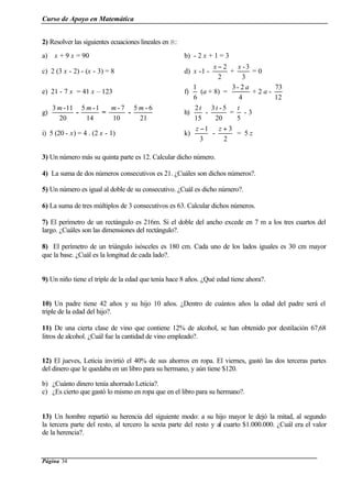 Curso de Apoyo en Matemática
Página 34
2) Resolver las siguientes ecuaciones lineales en R:
a) x + 9 x = 90 b) - 2 x + 1 = 3
c) 2 (3 x - 2) - (x - 3) = 8 d) x -1 -
2
2−x
+
3
3-x
= 0
e) 21 - 7 x = 41 x – 123 f)
6
1
(a + 8) =
4
2-3 a
+ 2 a -
12
73
g)
20
11-3 m
-
14
1-5 m
=
10
7-m
-
21
6-5 m
h)
15
2t
-
20
5-3t
=
5
t
- 3
i) 5 (20 - x) = 4 . (2 x - 1) k)
3
1−z
-
2
3+z
= 5 z
3) Un número más su quinta parte es 12. Calcular dicho número.
4) La suma de dos números consecutivos es 21. ¿Cuáles son dichos números?.
5) Un número es igual al doble de su consecutivo. ¿Cuál es dicho número?.
6) La suma de tres múltiplos de 3 consecutivos es 63. Calcular dichos números.
7) El perímetro de un rectángulo es 216m. Si el doble del ancho excede en 7 m a los tres cuartos del
largo. ¿Cuáles son las dimensiones del rectángulo?.
8) El perímetro de un triángulo isósceles es 180 cm. Cada uno de los lados iguales es 30 cm mayor
que la base. ¿Cuál es la longitud de cada lado?.
9) Un niño tiene el triple de la edad que tenía hace 8 años. ¿Qué edad tiene ahora?.
10) Un padre tiene 42 años y su hijo 10 años. ¿Dentro de cuántos años la edad del padre será el
triple de la edad del hijo?.
11) De una cierta clase de vino que contiene 12% de alcohol, se han obtenido por destilación 67,68
litros de alcohol. ¿Cuál fue la cantidad de vino empleado?.
12) El jueves, Leticia invirtió el 40% de sus ahorros en ropa. El viernes, gastó las dos terceras partes
del dinero que le quedaba en un libro para su hermano, y aún tiene $120.
b) ¿Cuánto dinero tenía ahorrado Leticia?.
c) ¿Es cierto que gastó lo mismo en ropa que en el libro para su hermano?.
13) Un hombre repartió su herencia del siguiente modo: a su hijo mayor le dejó la mitad, al segundo
la tercera parte del resto, al tercero la sexta parte del resto y al cuarto $1.000.000. ¿Cuál era el valor
de la herencia?.
 