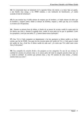 Ecuaciones Lineales o de Primer Grado
Página 35
14) Un comerciante hace un testamento de la siguiente forma: dos tercios a su único hijo; un quinto,
a una familia muy amiga, y los 49000 restantes, a una institución de beneficencia. ¿A cuánto
asciende el total de la herencia?.
15) En una reunión hay el doble número de mujeres que de hombres y el triple número de niños que
de hombres y mujeres juntos. Hallar el número de hombres, mujeres y niños que hay en la reunión
si el total es de 156 personas.
16) Durante su primera hora de trabajo, el dueño de un puesto de revistas vendió la cuarta parte de
los diarios que tenía y, durante la segunda hora, vendió la sexta parte de los que le quedaban. Contó
los ejemplares y notó que aún había 25. ¿Cuántos diarios tenía al principio?.
17) Ana, Vivi y Carla comparten un departamento y las tres aportaron su último sueldo a un fondo
común, que fue de $3600. Ana gana las dos terceras partes del sueldo de Vivi, y Carla gana la mitad
del sueldo de Ana. ¿Cuál fue el último sueldo de cada una?. ¿Es cierto que Vivi cobró tanto como
Ana y Carla juntas?.
18) Una compañía de aviación divide a los pasajeros en tres categorías. En uno de sus aviones, la
cantidad de asientos de primera clase es la octava parte del total; la categoría ejecutiva tiene una vez
y media la cantidad de asientos que primera clase, y hay 165 asientos de clase turista. ¿ Cuántos
asientos tiene ese avión ?
 
