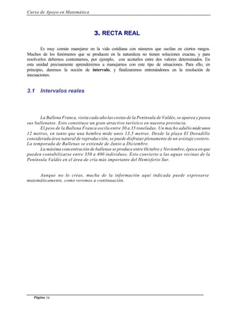Curso de Apoyo en Matemática
Página 36
3. RECTA REAL
Es muy común manejarse en la vida cotidiana con números que oscilan en ciertos rangos.
Muchos de los fenómenos que se producen en la naturaleza no tienen soluciones exactas, y para
resolverlos debemos contentarnos, por ejemplo, con acotarlos entre dos valores determinados. En
esta unidad precisamente aprenderemos a manejarnos con este tipo de situaciones. Para ello, en
principio, daremos la noción de intervalo, y finalizaremos entrenándonos en la resolución de
inecuaciones.
3.1 Intervalos reales
La Ballena Franca, visita cada año las costas de la Península de Valdés, se aparea y pasea
sus ballenatos. Esto constituye un gran atractivo turístico en nuestra provincia.
El peso de la Ballena Franca oscila entre 30 a 35 toneladas. Un macho adulto mide unos
12 metros, en tanto que una hembra mide unos 13,5 metros. Desde la playa El Doradillo
considerada área natural de reproducción, se puede disfrutar plenamente de un avistaje costero.
La temporada de Ballenas se extiende de Junio a Diciembre.
La máxima concentración de ballenas se produce entre Octubre y Noviembre, época en que
pueden contabilizarse entre 350 a 400 individuos. Esto convierte a las aguas vecinas de la
Península Valdés en el área de cría más importante del Hemisferio Sur.
Aunque no lo creas, mucha de la información aquí indicada puede expresarse
matemáticamente, como veremos a continuación.
 