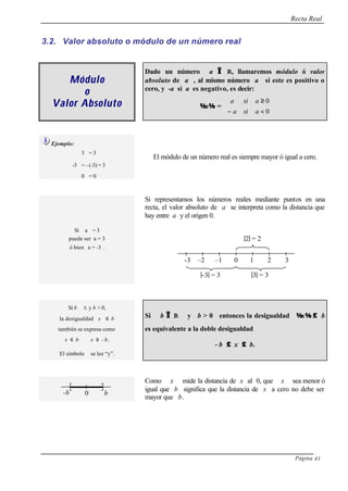 Recta Real
Página 41
3.2. Valor absoluto o módulo de un número real
MóduloMódulo
oo
Valor AbsolutoValor Absoluto
Dado un número a ∈∈ R, llamaremos módulo ó valor
absoluto de a , al mismo número a si este es positivo o
cero, y -a si a es negativo, es decir:
a =



<−
≥
0
0
asia
asia
Ejemplo:
3 = 3
-3 = - (-3) = 3
0 = 0
El módulo de un número real es siempre mayor ó igual a cero.
Si representamos los números reales mediante puntos en una
recta, el valor absoluto de a se interpreta como la distancia que
hay entre a y el origen 0.
Si a = 3
puede ser a = 3
ó bien a = -3 .
Si b ∈ R y b > 0,
la desigualdad x ≤ b
también se expresa como
x ≤ b ∧ x ≥ - b.
El símbolo ∧ se lee “y”.
Si b ∈∈ R y b > 0 entonces la desigualdad x ≤≤ b
es equivalente a la doble desigualdad
- b ≤≤ x ≤≤ b.
Como x mide la distancia de x al 0, que x sea menor ó
igual que b significa que la distancia de x a cero no debe ser
mayor que b.
-3 –2 –1 0 1 2 3
|-3| = 3 |3| = 3
|2| = 2
0 b-b
 