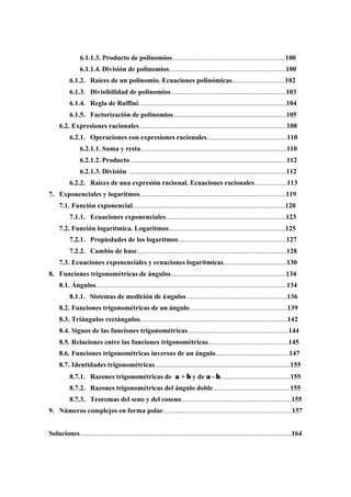6.1.1.3. Producto de polinomios..................................................................100
6.1.1.4. División de polinomios....................................................................100
6.1.2. Raíces de un polinomio. Ecuaciones polinómicas...............................102
6.1.3. Divisibilidad de polinomios...................................................................103
6.1.4. Regla de Ruffini......................................................................................104
6.1.5. Factorización de polinomios..................................................................105
6.2. Expresiones racionales......................................................................................108
6.2.1. Operaciones con expresiones racionales...............................................110
6.2.1.1. Suma y resta.....................................................................................110
6.2.1.2. Producto...........................................................................................112
6.2.1.3. División ............................................................................................112
6.2.2. Raíces de una expresión racional. Ecuaciones racionales...................113
7. Exponenciales y logaritmos.....................................................................................119
7.1. Función exponencial.........................................................................................120
7.1.1. Ecuaciones exponenciales......................................................................123
7.2. Función logarítmica. Logaritmos....................................................................125
7.2.1. Propiedades de los logaritmos...............................................................127
7.2.2. Cambio de base.......................................................................................128
7.3. Ecuaciones exponenciales y ecuaciones logarítmicas.....................................130
8. Funciones trigonométricas de ángulos...................................................................134
8.1. Ángulos...............................................................................................................134
8.1.1. Sistemas de medición de ángulos ..........................................................136
8.2. Funciones trigonométricas de un ángulo.........................................................139
8.3. Triángulos rectángulos......................................................................................142
8.4. Signos de las funciones trigonométricas...........................................................144
8.5. Relaciones entre las funciones trigonométricas...............................................145
8.6. Funciones trigonométricas inversas de un ángulo...........................................147
8.7. Identidades trigonométricas...............................................................................155
8.7.1. Razones trigonométricas de α + β y de α - β.........................................155
8.7.2. Razones trigonométricas del ángulo doble.............................................155
8.7.3. Teoremas del seno y del coseno................................................................155
9. Números complejos en forma polar...........................................................................157
Soluciones...........................................................................................................................164
 