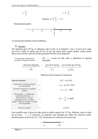 Curso de Apoyo en Matemática
Página 46
x ≥
3
4
x ≥
3
4
Solución: S = [
3
4
, + ∞ )
Representación gráfica:
Las inecuaciones permiten resolver problemas.
Ejemplo:
Una furgoneta pesa 875 kg. La diferencia entre el peso de la furgoneta vacía y el peso de la carga
que lleve no debe ser inferior que 415 kg. Si hay que cargar cuatro cajones iguales, ¿cuánto puede
pesar, como máximo, cada uno de ellos para poder llevarlos en esa furgoneta?
En primer lugar, traducimos el
enunciado al lenguaje simbólico
Sea x el peso de cada cajón y planteamos la siguiente
inecuación:
Peso de la furgoneta - peso de 4 cajones no es menor que 415 kg
875 - 4 . x ≥ 415
Debemos resolver entonces la inecuación
Pasos de resolución: 875 – 4x ≥ 415
Restamos 875 a ambos miembros
de la desigualdad
→ - 4 . x ≥ 415 - 875
Hacemos el cálculo en el segundo
miembro
→ - 4 . x ≥ - 460
Para despejar x , multiplicamos
a ambos miembros por - ¼.
Recordemos que cuando
multiplicamos por un número
negativo, debemos cambiar el sentido
de la desigualdad
→ x ≤ ( )460
4
1
−⋅





−
Hacemos el cálculo → x ≤ 115
Esto significa que el peso de cada cajón no podrá superar los 115 kg. Además, como se trata
de un peso, x > 0. Entonces, la solución está formada por todos los números reales
pertenecientes al intervalo (0 , 115]. Graficamos la solución en la recta real:
0-1 1
3
4
32
0 115
 