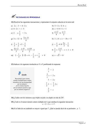 Recta Real
Página 47
ACTIVIDADES DE APRENDIZAJE
12) Resolver las siguientes inecuaciones y representar el conjunto solución en la recta real:
a) 2 x - 3 < 4 - 2 x b) 5 + 3 x ≤ 4 - x
c) 4 - 2 t > t - 5 d) x + 8 ≤ 3 x + 1
e) 2 . 





2
1
-x > 3 x f)
3
1
4
2 −
≤
+ aa
g) 3 x - 12 ≤
4
6-5 x
h) 3 . ( 4 - x ) > 18 x + 5
i)
6
-5
23
xxx
>+ j)
6
1
-
3
5
4-
4
xx
≥−
k) 2-
2
14
4
8
-
3
25 +
>
−− xxx
l) 02-
7
1
2
<+
+
+ x
xx
m) ( ) 0
4
7
2
1
-.43-
3
1
-2 >





++





xx n) x - 2 > 0
13) Indicar si la siguiente resolución es V o F justificando la respuesta:
Ayuda
Recuerda lo que ocurre
cuando multiplicamos ambos
miembros de una desigualdad
por un número.
¿Es lo mismo hacerlo
por un número positivo que
por un número negativo?
x
3
< 2
x
3
x < 2 x
3 < 2 x
2
1
3 <
2
1
2 x
2
3
< x
14) ¿Cuáles son los números cuyo triplo excede a su duplo en más de 20?.
15) ¿Cuál es el menor número entero múltiplo de 4, que satisface la siguiente inecuación:
x + 2 < 3 x + 1 ?.
16) Si el lado de un cuadrado es mayor o igual que 7. ¿Qué se puede decir de su perímetro p ?.
 