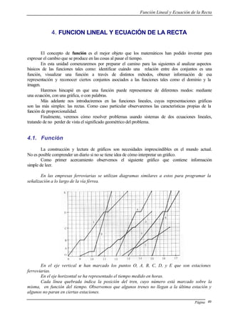 Función Lineal y Ecuación de la Recta
Página 49
4. FUNCION LINEAL Y ECUACIÓN DE LA RECTA
El concepto de función es el mejor objeto que los matemáticos han podido inventar para
expresar el cambio que se produce en las cosas al pasar el tiempo.
En esta unidad comenzaremos por preparar el camino para las siguientes al analizar aspectos
básicos de las funciones tales como: identificar cuándo una relación entre dos conjuntos es una
función, visualizar una función a través de distintos métodos, obtener información de esa
representación y reconocer ciertos conjuntos asociados a las funciones tales como el dominio y la
imagen.
Haremos hincapié en que una función puede representarse de diferentes modos: mediante
una ecuación, con una gráfica, o con palabras.
Más adelante nos introduciremos en las funciones lineales, cuyas representaciones gráficas
son las más simples: las rectas. Como caso particular observaremos las características propias de la
función de proporcionalidad.
Finalmente, veremos cómo resolver problemas usando sistemas de dos ecuaciones lineales,
tratando de no perder de vista el significado geométrico del problema.
4.1. Función
La construcción y lectura de gráficos son necesidades imprescindibles en el mundo actual.
No es posible comprender un diario si no se tiene idea de cómo interpretar un gráfico.
Como primer acercamiento observemos el siguiente gráfico que contiene información
simple de leer.
En las empresas ferroviarias se utilizan diagramas similares a estos para programar la
señalización a lo largo de la vía férrea.
En el eje vertical se han marcado los puntos O, A, B, C, D, y E que son estaciones
ferroviarias.
En el eje horizontal se ha representado el tiempo medido en horas.
Cada línea quebrada indica la posición del tren, cuyo número está marcado sobre la
misma, en función del tiempo. Observemos que algunos trenes no llegan a la última estación y
algunos no paran en ciertas estaciones.
 