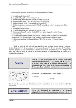 Curso de Apoyo en Matemática
Página 50
Veamos algunas preguntas que podemos hacer para interpretar el gráfico:
1) ¿A qué hora sale el tren nº 2?
2) ¿A qué hora llega a la estación E el tren nº 4?
3) ¿Cuánto tiempo transcurre entre la salida del tren nº 3 y el nº 4?
4) ¿Cuánto tarda el tren nº 1 en ir de la estación O a la estación B?
5) ¿Cuánto tiempo el tren nº 1 está detenido en la estación B?
6) ¿Cuánto tiempo transcurre en la estación D desde la partida del tren nº 1 hasta que pasa el tren
nº 6?
7) ¿Hasta donde llega el tren nº 3?
8) ¿A qué hora y en qué lugar se cruzan los trenes nº 1 y nº 2?
9) Si un pasajero llega a la estación O a las 12:30 hs. y quiere llegar a la estación E, ¿qué
opciones tiene?
10) Si un pasajero llega a la estación O a las 10 hs. y toma el tren nº 3, ¿cómo hace para llegar a
la estación E?. ¿A qué hora llega?. ¿Qué le hubiera convenido hacer para llegar antes?
11) ¿Es siempre la misma la velocidad del tren nº 2?. ¿Y la del tren nº 1?. ¿En qué lugar es
mayor?
Desde un punto de vista informal, una función es una regla que permite asignar a cada uno
de los elementos “x” de un conjunto “A” un único elemento “y” de otro conjunto “B ”. A diario
tenemos ejemplos de estas asignaciones: el médico dosifica un antibiótico en función del peso del
bebé, nos cobran el pasaje en función de la distancia recorrida, la distancia recorrida es función de la
velocidad alcanzada, etc.
FunciFunciónón
Sean A y B dos subconjuntos de R. Cuando existe una
relación entre las variables, x e y, donde x ∈∈ A e y ∈∈ B,
en la que a cada valor de la variable independiente x le
corresponde un único valor de la variable dependiente y,
diremos que dicha relación es una función.
f : A → B
Diremos que y es la imagen de x por la función f .
En símbolos:
y = f (x)
Una forma de representar una función es mediante una gráfica en un sistema de coordenadas
cartesianas.
Eje de AbscisasEje de Abscisas En el eje horizontal se representa a la variable
independiente y recibe el nombre de eje de abscisas o eje x.
A
Bf
x • •
y = f(x)
 