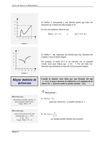 Curso de Apoyo en Matemática
Página 52
Gráfico 2
El Gráfico 2 corresponde a una función puesto que todos los
elementos de A tienen una única imagen en B.
En este caso podemos observar que
Dom f = [ 1 , 5 ] e Im f = [ 0 , 4 ]
Gráfico 3
El Gráfico 3 no representa una función pues hay elementos del
conjunto A que no tienen imagen.
Por ejemplo, el punto (3,1) se ha marcado con un pequeño
círculo vacío para indicar que f (3) 1. Por otro lado, los
elementos que pertenecen al intervalo (4,5] no poseen imagen.
Mayor dominio deMayor dominio de
defindefiniiciónción
Cuando la función viene dada por una fórmula del tipo
y = f (x), el mayor dominio de definición es el conjunto de los
valores de x para los cuales se puede calcular f (x).
Para pensar...
Observemos que...
claramente es posible calcular 2 x
para cualquier número real x.
Luego, Dom f = R
a) Si f (x) = 2x,
¿para qué valores de x es posible calcular 2x ?.
Observemos que...
como la división por 0 no está
definida debe ser x - 1 ≠ 0 ,
o sea x ≠ 1.
Luego, Domf = R - {1}
b) Si
1
2
)(
−
=
x
xf ,
¿es siempre posible calcular este cociente?.
y
42
3
2
1 3 5
1
4
5
x
42
3
2
1 3 5
1
4
5
y
x
 