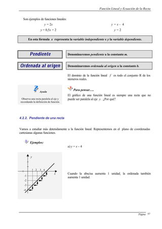 Función Lineal y Ecuación de la Recta
Página 57
Son ejemplos de funciones lineales:
y = 2x
y = 0,5x + 2
y = x – 4
y = 2
En esta fórmula x representa la variable independiente e y la variable dependiente.
PendientePendiente Denominaremos pendiente a la constante m.
Ordenada al origenOrdenada al origen Denominaremos ordenada al origen a la constante b.
El dominio de la función lineal f es todo el conjunto R de los
números reales.
Ayuda
Observa una recta paralela al eje y
recordando la definición de función.
Para pensar….
El gráfico de una función lineal es siempre una recta que no
puede ser paralela al eje y. ¿Por qué?
4.2.2. Pendiente de una recta
Vamos a estudiar más detenidamente a la función lineal. Representemos en el plano de coordenadas
cartesianas algunas funciones.
Ejemplos:
a) y = x - 4
Cuando la abscisa aumenta 1 unidad, la ordenada también
aumenta 1 unidad.
y
1 2 3 4
-1
-2
-3
-4
x
 