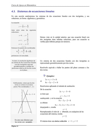 Curso de Apoyo en Matemática
Página 68
4.3. Sistemas de ecuaciones lineales
En esta sección analizaremos los sistemas de dos ecuaciones lineales con dos incógnitas, y sus
soluciones, en forma algebraica y geométrica.
La ecuación
tiene entre otras las siguientes
soluciones:
x = 0 , y =
3
8
x = 1 , y =
3
10
x = -1 , y = 2
............
Entonces los puntos de coordenadas
( );...2,1;
3
10
,1;
3
8
,0 −











pertenecen a la recta dada.
Hemos visto en la unidad anterior, que una ecuación lineal con
dos incógnitas tiene infinitas soluciones, pues esa ecuación se
verifica para infinitas parejas de números.
Es decir, la resolución algebraica de
un sistema de dos ecuaciones lineales
con dos incógnitas equivale
geométricamente a estudiar las
posiciones relativas de las dos rectas
en el plano.
Un sistema de dos ecuaciones lineales con dos incógnitas es
representado geométricamente por dos rectas.
Resolverlo equivale a hallar los puntos del plano comunes a las
dos rectas.
Ejemplos:
Gráficamente, vemos que las dos
rectas se cortan en un único
punto P de coordenadas ( 1 , 2 )
-3 -2 -1 1 2 3 4
-4
-3
-2
-1
1
2
3
4
a)



=−−
=−+
0238
053
yx
yx
Resolvemos aplicando el método de sustitución:
De la ecuación
3x + y – 5 = 0
se tiene que
y = - 3 x + 5
sustituyendo y en la ecuación
8 x - 3 y - 2 = 0
se obtiene
8 x - 3 ( -3 x + 5 ) - 2 = 0
despejando x, resulta
x = 1
Reemplazando el valor de x obtenido, en cualquiera de las
ecuaciones del sistema, resulta
y = 2.
En este caso diremos que
las rectas son secantes. El sistema tiene una única solución x = 1 , y = 2
3
8
3
2
+= xy
3x + y – 5 = 0
8x – 3y – 2 = 0
 