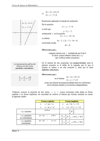 Curso de Apoyo en Matemática
Página 70
-2 2 4 6
-4
-3
-2
-1
1
2
3
4
c)



=−−
=−−
072
01424
yx
yx
Resolvemos aplicando el método de sustitución:
De la ecuación
2 x - y - 7 = 0
se tiene que
y = 2 x - 7;
sustituyendo y en la ecuación
4 x - 2 y - 14 = 0,
se obtiene
4x - 2 . ( 2x - 7 ) - 14 = 0,
resolviendo resulta
0x = 0
Observemos que...
cualquier número real x multiplicado por 0 da 0.
Es decir, existen infinitos valores de x e y
que verifican ambas ecuaciones.
La representación gráfica del
sistema son dos rectas
paralelas coincidentes.
En el sistema las dos ecuaciones son proporcionales, pues la
primera ecuación es el doble de la segunda, por lo que el
sistema se reduce a un sola ecuación y, tiene por lo tanto
infinitas soluciones.
Observemos que...
en el sistema



=−−
=−−
072
01424
yx
yx
existe una relación de proporcionalidad entre los coeficientes
de los términos lineales y los términos independientes.
Podemos conocer la posición de dos rectas r y s (cuyas ecuaciones están dadas en forma
explícita o en forma implícita), sin necesidad de resolver el sistema que forman, teniendo en cuenta
el siguiente cuadro:
Forma explícita Forma implícita
r: y = mx + n
s: y = m’x + n’
r: ax + by + c = 0
s: a’x + b’y + c’ = 0
r y s secantes
m ≠ m’
'' b
b
a
a
≠
r y s paralelas
no coincidentes
m = m’ ; n ≠ n’
''' c
c
b
b
a
a
≠= , c ≠ 0 , c’ ≠ 0
r y s paralelas
coincidentes
m = m’ ; n = n’
''' c
c
b
b
a
a
== , c ≠ 0 , c’ ≠ 0
7
14
1
2
2
4
−
−
=
−
−
=
4x – 2y – 14 = 0
2x – y – 7 = 0
 