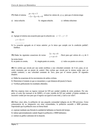 Curso de Apoyo en Matemática
Página 72
37) Dado el sistema



=+−−
=−
0422
36
yqx
ypx
indicar los valores de p y q para que el sistema tenga:
a) única solución. b) ninguna solución. c) infinitas soluciones
38)
a) Agregar al sistema una ecuación para que la solución sea x = 2 ; y = -3


 +−=
...................
12xy
b) La ecuación agregada en el inciso anterior ¿es la única que cumple con la condición pedida?.
Justificar.
39) Dadas las siguientes ecuaciones de rectas:



+=
=−
baxy
yx 042
. Decir para qué valores de a y de b
las rectas tienen:
b) un punto en común, b) ningún punto en común, c) todos sus puntos en común.
40) Un ciclista que circula por una senda rectilínea a una velocidad constante de 4 m/s, pasa, en un
cierto momento, por un puesto de control. Otro ciclista que circula por la misma senda, pero en
sentido contrario, a una velocidad constante de 3m/s, pasa por el mismo puesto 20 segundos
después.
a) Hallar las ecuaciones de los movimientos de ambos ciclistas.
b) Determinar el instante en que se encuentran y a qué distancia del puesto lo hacen.
c) Verificar gráficamente los resultados obtenidos.
41) Una empresa tiene un ingreso mensual de $30 por unidad vendida de cierto producto. Por otra
parte, el costo fijo mensual es de $4800 y el costo variable de $22 por unidad. ¿Cuántas unidades es
necesario vender por mes para que el ingreso sea igual al costo total, y cuál es ese valor?.
42) Hace cinco años, la población de una pequeña comunidad indígena era de 500 personas. Como
consecuencia de su integración con otras comunidades, la población ascendió a 4000 personas.
Suponiendo que la población crece en forma lineal:
a) expresar mediante una fórmula la cantidad de habitantes en función del tiempo;
b) indicar aproximadamente cuándo llegará la población a 10000 habitantes;
c) realizar un gráfico cartesiano de la situación.
 