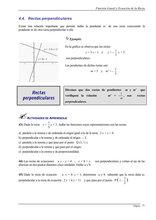 Función Lineal y Ecuación de la Recta
Página 73
4.4. Rectas perpendiculares
Existe una relación importante que permite hallar la pendiente m’ de una recta conociendo la
pendiente m de otra recta perpendicular a ella.
-2 2 4
-4
-3
-2
-1
1
2
3
4
Ejemplo:
En la gráfica se observa que las rectas
y = 3 x - 1 e y = -
3
1
x + 3
son perpendiculares.
Las pendientes de dichas rectas son:
m = 3 y m’ = -
3
1
.
RectasRectas
perpendicularesperpendiculares
Diremos que dos rectas de pendientes m y m’ que
verifiquen la relación m’ = -
m
1
, son rectas
perpendiculares.
ACTIVIDADES DE APRENDIZAJE
43) Dada la recta y =
5
1
x + 3 , hallar las funciones cuyas representaciones son las rectas:
a) paralela a la misma y de ordenada al origen igual a la de la recta 2 x + y = 8.
b) perpendicular a la misma y de ordenada al origen - 2.
c) paralela a la misma y que pase por el punto Q (1, ½ ).
d) perpendicular a la misma y que pase por el origen.
e) perpendicular a la misma y de proporcionalidad.
44) Las rectas de ecuaciones a x - y = 4 ; x + b = y son perpendiculares y cortan al eje de las
abscisas en dos puntos distantes cinco unidades. Hallar a y b.
45) Dada la recta de ecuación a x + b y = 1, determinar a y b sabiendo que la recta dada es
perpendicular a la recta de ecuación 2 x + 4 y = 11 y que pasa por el punto P ( 1 ,
2
3
).
y = 3x - 1
y = - 1/3 x + 3
- 1
 