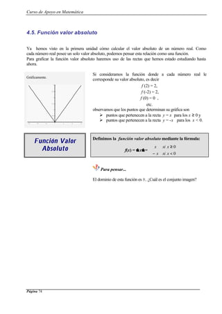 Curso de Apoyo en Matemática
Página 74
4.5. Función valor absoluto
Ya hemos visto en la primera unidad cómo calcular el valor absoluto de un número real. Como
cada número real posee un solo valor absoluto, podemos pensar esta relación como una función.
Para graficar la función valor absoluto haremos uso de las rectas que hemos estado estudiando hasta
ahora.
Gráficamente.
-3 -2 -1 1 2 3
0.5
1
1.5
2
2.5
3
Si consideramos la función donde a cada número real le
corresponde su valor absoluto, es decir
f (2) = 2,
f (-2) = 2,
f (0) = 0 ,
etc.
observamos que los puntos que determinan su gráfica son
Ø puntos que pertenecen a la recta y = x para los x ≥ 0 y
Ø puntos que pertenecen a la recta y = -x para los x < 0.
Función ValorFunción Valor
AbsolAbsoluutoto
Definimos la función valor absoluto mediante la fórmula:
f(x) =  x =



<−
≥
0
0
xsix
xsix
Para pensar...
El dominio de esta función es R. ¿Cuál es el conjunto imagen?
 