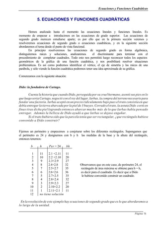 Ecuaciones y Funciones Cuadráticas
Página 75
5. ECUACIONES Y FUNCIONES CUADRÁTICAS
Hemos analizado hasta el momento las ecuaciones lineales y funciones lineales. Es
momento de empezar a introducirnos en las ecuaciones de grado superior. Las ecuaciones de
segundo grado merecen estudiarse aparte; es por ello que en la primera sección veremos y
resolveremos ecuaciones de segundo grado o ecuaciones cuadráticas, y en la siguiente sección
abordaremos el tema desde el punto de vista funcional.
En principio resolveremos las ecuaciones de segundo grado en forma algebraica,
distinguiremos raíces y soluciones, analizaremos el discriminante para terminar con el
procedimiento de completar cuadrados. Todo esto nos permitirá luego reconocer todos los aspectos
geométricos de la gráfica de una función cuadrática, y nos posibilitará resolver situaciones
problemáticas. Es así como podremos identificar el vértice, el eje de simetría y las raíces de una
parábola, y sólo viendo la función cuadrática podremos tener una idea aproximada de su gráfica.
Comenzamos con la siguiente situación:
Dido: la fundadora de Cartago.
Cuenta la historia que cuando Dido, perseguida por su cruel hermano, asentó sus pies en lo
que luego sería Cartago, negoció con el rey del lugar, Iarbas, la compra del terreno necesario para
fundar una factoría. Iarbas aceptó en un precio ridículamente bajo pues el trato consistía en que
debía entregar la tierra abarcada por la piel de 3 bueyes. Cerrado el trato, la astuta Dido cortó en
finas tiras dicha piel logrando entonces abarcar mucho más de lo que Iarbas había pensado
entregar. Además la belleza de Dido ayudó a que Iarbas se dejase engañar.
Si el trato hubiera sido que la parcela tenía que ser rectangular, ¿que rectángulo hubiese
convenido a Dido construir?
Fijemos un perímetro y empecemos a conjeturar sobre los diferentes rectángulos. Supongamos que
el perímetro es 24 y designemos con b y h las medidas de la base y la altura del rectángulo,
entonces tenemos:
b h Per = 24 bh
1 11 2.1 +2.11 11
2 10 2.2 +2.10 20
3 9 2.3+2.9 27
4 8 2.4+2.8 32 Observamos que en este caso, de perímetro 24, el
5 7 2.5+2.7 35 rectángulo de área máxima se obtiene para b = h,
6 6 2.6+2.6 36 es decir para el cuadrado. Es decir que a Dido
7 5 2.7+2.5 35 le hubiese convenido construir un cuadrado.
8 4 2.8+2.4 32
9 3 2.9+2.3 27
10 2 2.10+2.2 20
11 1 2.11+2.1 11
12 no tiene solución
En la resolución de este ejemplo hay ecuaciones de segundo grado que es lo que abordaremos a
lo largo de la unidad.
 