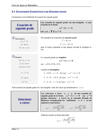 Curso de Apoyo en Matemática
Página 76
5.1. ECUACIONES CUADRÁTICAS O DE SEGUNDO GRADO
Comenzamos con la definición de ecuación de segundo grado.
Ecuación deEcuación de
segundo gradosegundo grado
Una ecuación de segundo grado con una incógnita, es una
ecuación de la forma
ax2
+ bx + c = 0,
con a, b, c ∈∈ R y a ≠≠ 0.
Más ejemplos:
3 y - y2
= 0
3 x2
- 48 = 0
9 t2
- 6 t + 1 = 0
Son ejemplos de ecuaciones de segundo grado
x2
+ 16 = 0
x2
- 7 x - 18 = 0
pues el mayor exponente al que aparece elevada la incógnita es
dos.
Ejemplos:
4 x2
- 4 x + 1 = 0
x2
- 6 x - 16 = 0
- 3 x2 - 6 x + 12 = 0
La ecuación puede ser completa :
a x2
+ b x + c = 0
con a ≠ 0, b ≠ 0, c ≠ 0.
3 x - x2
= 0
o puede ser incompleta:
• b ≠ 0 , c = 0 del tipo a x2
+ b x = 0
3 x2
- 48 = 0 • b = 0 , c ≠ 0 del tipo a x2
+ c = 0
4 x2
= 0 • b = 0 , c = 0 del tipo a x2
= 0
Toda ecuación de segundo grado con una incógnita, tiene dos raíces que denotaremos x1 y x2.
Las soluciones o raíces x1 y x2 de una ecuación de
segundo grado de la forma a x2
+ b x + c = 0 con a ≠≠ 0
pueden obtenerse a través de la conocida fórmula de
Bhaskara reemplazando los coeficientes a , b , c en las
siguientes expresiones:
SolucionesSoluciones
o raíceso raíces
x1 =
a
acbb
2
42
−+−
, x2 =
a
acbb
2
42
−−−
Podemos escribir en forma abreviada:
x1,2 =
a
acbb
2
4−±− 2
 