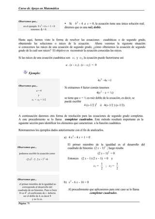 Curso de Apoyo en Matemática
Página 78
Observemos que...
en el ejemplo 9 x2
+ 6 x + 1 = 0
tenemos ∆ = 0.
Ÿ Si b2
- 4 a c = 0, la ecuación tiene una única solución real;
diremos que es una raíz doble.
Hasta aquí, hemos visto la forma de resolver las ecuaciones cuadráticas o de segundo grado,
obteniendo las soluciones o raíces de la ecuación. Ahora veremos la siguiente situación:
si conocemos las raíces de una ecuación de segundo grado, ¿cómo obtenemos la ecuación de segundo
grado de la cuál son raíces? El objetivo es reconstruir la ecuación conocidas las raíces.
Si las raíces de una ecuación cuadrática son x1 y x2, la ecuación puede factorizarse así:
a . (x - x1) . (x - x2) = 0
Ejemplo:
Observemos que...
a = 4
y
x1 = x2 = 1/2
4x2
–4x +1
Si extraemos 4 factor común tenemos
4(x2
– x + ¼)
se tiene que x = ½ es raíz doble de la ecuación, es decir, se
puede escribir
4 (x-1/2 )2
ó 4(x-1/2 ) (x-1/2).
A continuación daremos otra forma de resolución para las ecuaciones de segundo grado completas.
A este procedimiento se lo llama completar cuadrados. Este método resultará importante en la
siguiente sección para identificar los elementos que caracterizan a la función cuadrática.
Retomaremos los ejemplos dados anteriormente con el fin de analizarlos.
Observemos que...
podemos escribir la ecuación como
(2 x)2
- 2 . 2 x + 12
=0
a) 4 x2
- 4 x + 1 = 0
El primer miembro de la igualdad es el desarrollo del
cuadrado de binomio (2 x - 1)2
; luego resulta
(2 x - 1)2
= 0
Entonces (2 x - 1) (2 x - 1) = 0 y
x1 =
2
1
; x2 =
2
1
Observemos que...
el primer miembro de la igualdad no
corresponde al desarrollo del
cuadrado de un binomio. Pues si bien
16 es 42
, el coeficiente de x debería
ser el doble de 4, es decir 8
y no lo es.
b) x2
- 6 x - 16 = 0
Al procedimiento que aplicaremos para este caso se lo llama
completar cuadrados.
 