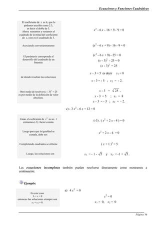 Ecuaciones y Funciones Cuadráticas
Página 79
El coeficiente de x es 6, que lo
podemos escribir como 2.3,
es decir el doble de 3.
Ahora sumamos y restamos el
cuadrado de la mitad del coeficiente
de x, esto es el cuadrado de 3.
x2
- 6 x - 16 + 9 - 9 = 0
Asociando convenientemente (x2
- 6 x + 9) - 16 - 9 = 0
El paréntesis corresponde al
desarrollo del cuadrado de un
binomio
(x2
- 6 x + 9) - 25 = 0
(x - 3)2
- 25 = 0
(x - 3)2
= 25
de donde resultan las soluciones
x - 3 = 5 es decir x1 = 8
x - 3 = - 5 ; x2 = - 2.
Otro modo de resolver (x - 3)2
= 25
es por medio de la definición de valor
absoluto.
x - 3 = 25 ,
x - 3 = 5 ; x1 = 8
x - 3 = - 5 ; x2 = - 2.
c) - 3 x2
- 6 x + 12 = 0
Como el coeficiente de x2
no es 1
extraemos (-3) factor común.
(-3) . ( x2
+ 2 x - 4 ) = 0
Luego para que la igualdad se
cumpla, debe ser:
x2
+ 2 x - 4 = 0
Completando cuadrados se obtiene ( x + 1 )2
= 5
Luego, las soluciones son x1 = - 1 - 5 y x2 = -1 + 5 .
Las ecuaciones incompletas también pueden resolverse directamente como mostramos a
continuación:
Ejemplo:
En este caso
b = c = 0
entonces las soluciones siempre son
x1 = x2 = 0.
a) 4 x2
= 0
x2
= 0
x1 = 0, x2 = 0
 