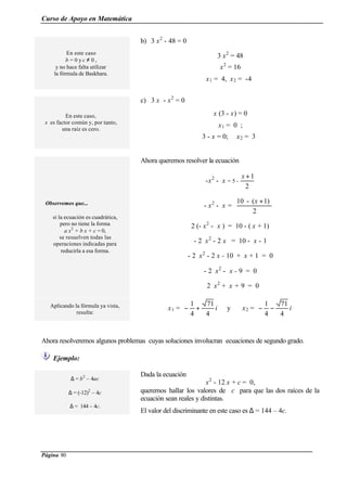 Curso de Apoyo en Matemática
Página 80
Ahora resolveremos algunos problemas cuyas soluciones involucran ecuaciones de segundo grado.
Ejemplo:
En este caso
b = 0 y c ≠ 0 ,
y no hace falta utilizar
la fórmula de Baskhara.
b) 3 x2
- 48 = 0
3 x2
= 48
x2
= 16
x1 = 4, x2 = -4
En este caso,
x es factor común y, por tanto,
una raíz es cero.
c) 3 x - x2
= 0
x (3 - x) = 0
x1 = 0 ;
3 - x = 0; x2 = 3
Observemos que...
si la ecuación es cuadrática,
pero no tiene la forma
a x2
+ b x + c = 0,
se resuelven todas las
operaciones indicadas para
reducirla a esa forma.
Ahora queremos resolver la ecuación
-x2
- x = 5 -
2
1+x
- x2
- x =
2
1)(-10 +x
2 (- x2
- x ) = 10 - ( x + 1)
- 2 x2
- 2 x = 10 - x - 1
- 2 x2
- 2 x - 10 + x + 1 = 0
- 2 x2
- x - 9 = 0
2 x2
+ x + 9 = 0
Aplicando la fórmula ya vista,
resulta:
x1 = i
4
71
4
1
+− y x2 = i
4
71
4
1
−−
∆ = b2
– 4ac
∆ = (-12)2
– 4c
∆ = 144 – 4c.
Dada la ecuación
x2
- 12 x + c = 0,
queremos hallar los valores de c para que las dos raíces de la
ecuación sean reales y distintas.
El valor del discriminante en este caso es ∆ = 144 – 4c.
 