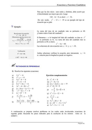 Ecuaciones y Funciones Cuadráticas
Página 81
Ejemplo:
ACTIVIDADES DE APRENDIZAJE
1) Resolver las siguientes ecuaciones:
a) 2 x2
= 0
b) x2
- x = 0
c) 4 x2
- 9 = 0
d) x2
+ 11 = 0
e) 8 x2
+ 16 x = 0
f) 3x2
– 4 = 28 + x2
g) (x - 5) (x + 1) + 5 = 0
h) - x2
+ 4 x - 7 = 0
i) (x + 1)2
= 9
j)
2
3-2
xx
- 5 =
4
20-x
k)
5
11)-(3 2
x
-
7
60)-(2 2
x
= 36
Ejercicios complementarios
l) x2
- 9 = 0
m) x2
– 5x + 6
n) (3 x + 2) (3 x - 2) = 77
o) x2
-2x +6 = 0
p) ( ) 01
2
5
- =+





xx
q) x2
+ 2 x - 12 = 0
r)
6
1-2
x
= 4
s) 5 x2
- 10 x = 0
t) (x - 2)2
= - 4 x + 2 x2
u) 5 x2
- 3 x + 1 = 0
A continuación se propone resolver problemas en los cuales están involucradas ecuaciones de
segundo grado. Recuerda los pasos indicados para la resolución de los mismos vistos en la
unidad 2.
Para que las dos raíces sean reales y distintas, debe ocurrir que
el discriminante sea mayor que cero. Luego
144 – 4c > 0, es decir c > 36.
De este modo, x2
- 12 x + 39 es un ejemplo del tipo de
ecuación que se pide.
Resolvemos la ecuación
x2
+ 4x - 60 = 0.
Obtenemos que las raíces son
x1,2 =
2
2564- ±
2
164- ±
=
Así, x1 = 6 y x2 = -10.
La suma del área de un cuadrado más su perímetro es 60.
¿Cuánto mide el lado del cuadrado?.
Si llamamos x a la longitud del lado del cuadrado, su área es x2
y su perímetro es 4x. La suma del área del cuadrado más su
perímetro es 60, es decir,
x2
+ 4x = 60.
Las soluciones de esta ecuación son x1 = 6 y x2 = -10.
Verificación:
62
+ 4.6 = 60;
(-10)2
+ 4.(-1) = 60.
Ambas soluciones verifican la ecuación, pero únicamente x1 = 6
es solución pues la longitud no puede ser negativa.
 