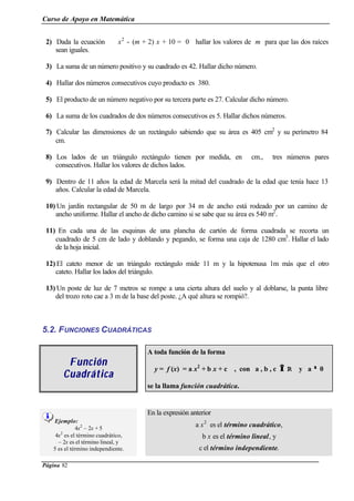 Curso de Apoyo en Matemática
Página 82
2) Dada la ecuación x2
- (m + 2) x + 10 = 0 hallar los valores de m para que las dos raíces
sean iguales.
3) La suma de un número positivo y su cuadrado es 42. Hallar dicho número.
4) Hallar dos números consecutivos cuyo producto es 380.
5) El producto de un número negativo por su tercera parte es 27. Calcular dicho número.
6) La suma de los cuadrados de dos números consecutivos es 5. Hallar dichos números.
7) Calcular las dimensiones de un rectángulo sabiendo que su área es 405 cm2
y su perímetro 84
cm.
8) Los lados de un triángulo rectángulo tienen por medida, en cm., tres números pares
consecutivos. Hallar los valores de dichos lados.
9) Dentro de 11 años la edad de Marcela será la mitad del cuadrado de la edad que tenía hace 13
años. Calcular la edad de Marcela.
10) Un jardín rectangular de 50 m de largo por 34 m de ancho está rodeado por un camino de
ancho uniforme. Hallar el ancho de dicho camino si se sabe que su área es 540 m2
.
11) En cada una de las esquinas de una plancha de cartón de forma cuadrada se recorta un
cuadrado de 5 cm de lado y doblando y pegando, se forma una caja de 1280 cm3
. Hallar el lado
de la hoja inicial.
12) El cateto menor de un triángulo rectángulo mide 11 m y la hipotenusa 1m más que el otro
cateto. Hallar los lados del triángulo.
13) Un poste de luz de 7 metros se rompe a una cierta altura del suelo y al doblarse, la punta libre
del trozo roto cae a 3 m de la base del poste. ¿A qué altura se rompió?.
5.2. FUNCIONES CUADRÁTICAS
FunciónFunción
CuadráticaCuadrática
A toda función de la forma
y = f (x) = a x2
+ b x + c , con a , b , c ∈∈ R y a ≠≠ 0
se la llama función cuadrática.
Ejemplo:
4x2
– 2x + 5
4x2
es el término cuadrático,
– 2x es el término lineal, y
5 es el término independiente.
En la expresión anterior
a x2
es el término cuadrático,
b x es el término lineal, y
c el término independiente.
 