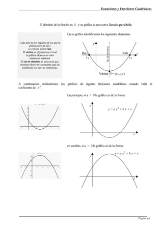Ecuaciones y Funciones Cuadráticas
Página 83
El dominio de la función es R y su gráfica es una curva llamada parábola.
Cada uno de los lugares en los que la
gráfica corta el eje x
se conoce como raíz.
El vértice es el punto en el cual
la gráfica alcanza su valor
mínimo (o máximo).
El eje de simetría es una recta que
permite observar claramente que las
parábolas son curvas simétricas.
En su gráfica identificamos los siguientes elementos:
A continuación analizaremos los gráficos de algunas funciones cuadráticas cuando varía el
coeficiente de x2
.
-1 1 2 3 4
6
8
10
12
14
y = 2x2
-6x+7
En principio, si a > 0 la gráfica es de la forma:
-2 -1 1 2 3 4 5
-10
-5
5
10
y = -2x
2
+ 6x + 7
en cambio, si a < 0 la gráfica es de la forma:
Ejedesimetría
x
y
Vértice V= (xV, yV)
Raíz
xV
Raíz
xV
y
x
y = a x2
+ b x + c
y
x
y = a x2
+ b x + c
 