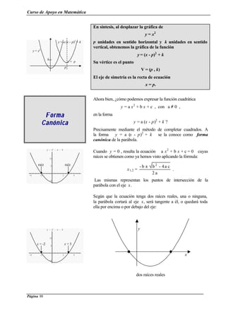 Curso de Apoyo en Matemática
Página 88
En síntesis, al desplazar la gráfica de
y = x2
p unidades en sentido horizontal y k unidades en sentido
vertical, obtenemos la gráfica de la función
y = (x - p)2
+ k
Su vértice es el punto
V = (p , k)
El eje de simetría es la recta de ecuación
x = p.
FormaForma
CanónicaCanónica
Ahora bien, ¿cómo podemos expresar la función cuadrática
y = a x2
+ b x + c , con a ≠ 0 ,
en la forma
y = a (x - p)2
+ k ?
Precisamente mediante el método de completar cuadrados. A
la forma y = a (x - p)2
+ k se la conoce como forma
canónica de la parábola.
-4 -2 2 4
-5
5
10
y = x2
- x - 6
Cuando y = 0 , resulta la ecuación a x2
+ b x + c = 0 cuyas
raíces se obtienen como ya hemos visto aplicando la fórmula:
x1,2 =
a2
ca4-bb- 2
±
.
Las mismas representan los puntos de intersección de la
parábola con el eje x.
Según que la ecuación tenga dos raíces reales, una o ninguna,
la parábola cortará al eje x, será tangente a él, o quedará toda
ella por encima o por debajo del eje:
-4 -2 2 4
-5
5
10
y = x2
- x - 6
dos raíces reales
y = a (x – p)2
+ k
y = x2
p
k
x = p
raíz raíz
x = -2 x = 3
y
x
 