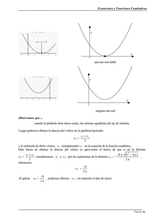 Ecuaciones y Funciones Cuadráticas
Página 89
-1 1 2 3 4
2
4
6
8
y = x2
- 4x + 4
una raíz real doble
-5 -4 -3 -2 -1 1
2
4
6
8
y = x2
+ 4x + 6
ninguna raíz real
Observemos que ...
cuando la parábola tiene raíces reales, las mismas equidistan del eje de simetría.
Luego podemos obtener la abscisa del vértice de la parábola haciendo:
xV =
2
21 xx +
y la ordenada de dicho vértice, yV reemplazando xV en la ecuación de la función cuadrática.
Otra forma de obtener la abscisa del vértice es aprovechar el hecho de que si en la fórmula
xV =
2
21 xx +
reemplazamos x1 y x2 por las expresiones de la fórmula x1,2 =
a2
ca4-bb- 2
±
,
obtenemos
xV =
a2
b-
.
Al aplicar xV =
a2
b-
, podemos obtener xV , sin importar el tipo de raíces.
x1 = x2 = 2
y
x
y
x
 