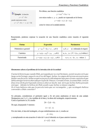 Ecuaciones y Funciones Cuadráticas
Página 91
Ejemplo: la función
y = - x2
- 13 x
puede expresarse como:
y = - x2
- 13 x = - x . (x + 13)
Por último, una función cuadrática
y = a x2
+ b x + c
con raíces reales x1 y x2 puede ser expresada en la forma:
y = a (x - x1) . (x - x2),
como lo vimos en la unidad anterior.
Resumiendo, podemos expresar la ecuación de una función cuadrática como muestra el siguiente
cuadro:
Forma Expresión Parámetros
Polinómica o general y = a x2
+ b x + c , a ≠ 0 a, b , c (c: ordenada al origen)
Canónica y = a (x - xV)2
+ yV , a ≠ 0 a, xV , yV ( V = (xV , yV) vértice )
Factorizada y = a (x - x1) . (x - x2) , a ≠ 0 a, x1, x2 (x1 , x2 : raíces )
Retomemos ahora el problema de la introducción de la unidad
Cuenta la historia que cuando Dido, perseguida por su cruel hermano, asentó sus pies en lo que
luego sería Cartago, negoció con el rey del lugar, Iarbas, la compra del terreno necesario para
fundar una factoría. Iarbas aceptó en un precio ridículamente bajo pues el trato consistía en que
debía entregar la tierra abarcada por la piel de 3 bueyes. Cerrado el trato, la astuta Dido cortó en
finas tiras dicha piel logrando entonces abarcar mucho más de lo que Iarbas había pensado
entregar. Además la belleza de Dido ayudó a que Iarbas se dejase engañar.
Si el trato hubiera sido que la parcela tenía que ser rectangular, ¿ que rectángulo hubiese
convenido a Dido construir?
En principio, consideremos el perímetro igual a 24, tal como analizamos al inicio de esta unidad.
Designemos con b y h a las medidas de la base y la altura del rectángulo, respectivamente.
Como el perímetro es 24, resulta
24 = 2 (b + h).
De aquí, despejando b tenemos
b = 12 – h.
Por otro lado, el área del rectángulo, a la que simbolizaremos con A, resulta ser
A = b h,
y reemplazando en esta ecuación el valor de b con el obtenido en el paso anterior tenemos
A = (12 – h) h.
 