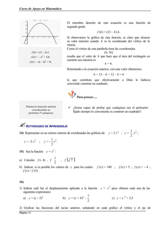 Curso de Apoyo en Matemática
Página 92
2.5 5 7.5 10 12.5
-20
-10
10
20
30
40
fHhL = H12 - hL h
El miembro derecho de esta ecuación es una función de
segundo grado
f (h) = (12 – h) h.
Si observamos la gráfica de esta función, es claro que alcanza
su valor máximo cuando h es la coordenada del vértice de la
misma.
f (h) = (12 – h) h
f (h) = – h2
+ 12h
f (h) = - (h – 6)2
+ 36
Como el vértice de esta parábola tiene las coordenadas
(6, 36)
resulta que el valor de h que hace que el área del rectángulo en
cuestión sea máxima es
h = 6.
Retornando a la ecuación anterior, con este valor obtenemos
b = 12 – h = 12 – 6 = 6
lo que corrobora que efectivamente a Dido le hubiese
convenido construir un cuadrado.
Para pensar….
Plantea la situación anterior
considerando un
perímetro P cualquiera.
ü ¿Serías capaz de probar que cualquiera sea el perímetro
fijado siempre lo conveniente es construir un cuadrado?.
ACTIVIDADES DE APRENDIZAJE
14) Representar en un mismo sistema de coordenadas las gráficas de: y = 2 x2
; y =
2
1
x2
;
y = -2 x2
; y = -
2
1
x2
.
15) Sea la función y = x2
:
a) Calcular f (- 4) , f 





3
1
, f ( )7 .
b) Indicar, si es posible los valores de x para los cuales: f (x) = 100 ; f (x) = 5 ; f (x) = - 4 ;
f (x) = f (5) .
16)
1) Indicar cuál fue el desplazamiento aplicado a la función y = x2
para obtener cada una de las
siguientes expresiones:
a) y = (x - 5)2
b) y = (x + 4)2
-
2
7
c) y = x 2
+ 2,5
2) Graficar las funciones del inciso anterior, señalando en cada gráfico el vértice y el eje de
 
