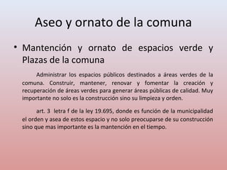 Aseo y ornato de la comuna
• Mantención y ornato de espacios verde y
Plazas de la comuna
Administrar los espacios públicos destinados a áreas verdes de la
comuna. Construir, mantener, renovar y fomentar la creación y
recuperación de áreas verdes para generar áreas públicas de calidad. Muy
importante no solo es la construcción sino su limpieza y orden.
art. 3 letra f de la ley 19.695, donde es función de la municipalidad
el orden y asea de estos espacio y no solo preocuparse de su construcción
sino que mas importante es la mantención en el tiempo.
 