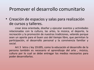 Promover el desarrollo comunitario
• Creación de espacios y salas para realización
de cursos y talleres.
crear área orientada, diseñar y ejecutar eventos y actividades
relacionadas con la cultura, las artes, la música, el deporte, la
recreación y la promoción de nuestras tradiciones, velando porque
sean un aporte para el buen uso del tiempo libre, que permitan la
participación, el desarrollo personal y la convivencia familiar y
social.
Art 3 letra c ley 19.695, como la educación el desarrollo de la
persona también es necesario el aprendizaje del arte , música,
cultura por lo cual se debe entregar los medios necesarios para
poder desarrollarlos.
 