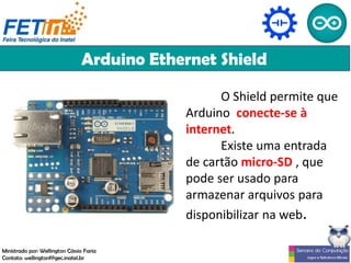 Arduino Ethernet Shield
O Shield permite que
Arduino conecte-se à
internet.
Existe uma entrada
de cartão micro-SD , que
pode ser usado para
armazenar arquivos para
disponibilizar na web.
Ministrado por: Wellington Cássio Faria
Contato: wellingtonf@gec.inatel.br
 