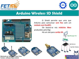 Arduino Wireless SD Shield
O Shield permite que uma que
Arduino para comunicar sem fios com um
módulo sem fios(RF).
Ele baseia-se nos módulos Xbee
produzidos pela Digi.
Há um slot para cartão SD.
Ministrado por: Wellington Cássio Faria
Contato: wellingtonf@gec.inatel.br
 