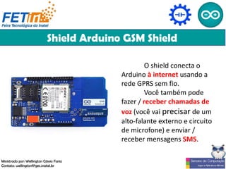 Shield Arduino GSM Shield
O shield conecta o
Arduino à internet usando a
rede GPRS sem fio.
Você também pode
fazer / receber chamadas de
voz (você vai precisar de um
alto-falante externo e circuito
de microfone) e enviar /
receber mensagens SMS.
Ministrado por: Wellington Cássio Faria
Contato: wellingtonf@gec.inatel.br
 