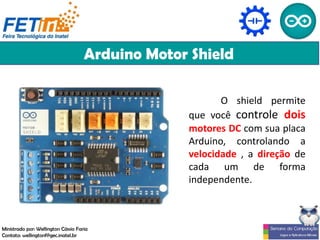 Arduino Motor Shield
O shield permite
que você controle dois
motores DC com sua placa
Arduino, controlando a
velocidade , a direção de
cada um de forma
independente.
Ministrado por: Wellington Cássio Faria
Contato: wellingtonf@gec.inatel.br
 