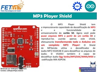 MP3 Player Shield
O MP3 Player Shield tem
a impressionante capacidade de decodificação de MP3
e a funcionalidade de
armazenamento do cartão SD. Agora você pode
puxar arquivos MP3 a partir de um cartão SD e
reproduzi-los usando apenas este shield,
efetivamente transformando todo o Arduino em
um completo MP3 Player! O Shield
de MP3ainda utiliza o decodificador de
áudio MP3 VS1053B IC para decodificar os arquivos de
áudio. O VS1053 também é capaz de
decodificar áudio Ogg Vorbis/MP3/AAC/WMA/MIDI e
codificação IMA ADPCM.
Ministrado por: Wellington Cássio Faria
Contato: wellingtonf@gec.inatel.br
 