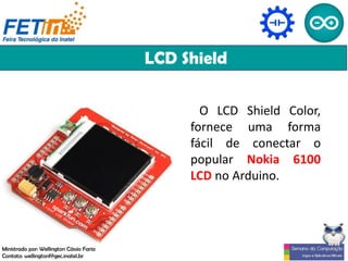 LCD Shield
O LCD Shield Color,
fornece uma forma
fácil de conectar o
popular Nokia 6100
LCD no Arduino.
Ministrado por: Wellington Cássio Faria
Contato: wellingtonf@gec.inatel.br
 