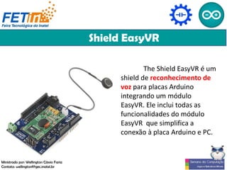 Shield EasyVR
The Shield EasyVR é um
shield de reconhecimento de
voz para placas Arduino
integrando um módulo
EasyVR. Ele inclui todas as
funcionalidades do módulo
EasyVR que simplifica a
conexão à placa Arduino e PC.
Ministrado por: Wellington Cássio Faria
Contato: wellingtonf@gec.inatel.br
 