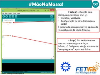 #MãoNaMassa!
O setup() é função para
configurações inicias. Use-se:
• Inicializar variáveis.
• Configuração de pino (entrada ou
saída)
É executada apenas uma vez, após cada
reinicialização da placa Arduino.
o loop() faz exatamente o
que seu nome sugere, e laços
infinito. O Código no loop() ativamente
“seu programa” a placa Arduino.
Ministrado por: Wellington Cássio Faria
Contato: wellingtonf@gec.inatel.br
 