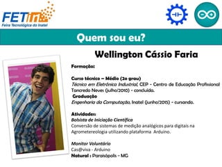 Quem sou eu?
Wellington Cássio Faria
Formação:
Curso técnico – Médio (2o grau)
Técnico em Eletrônica Industrial, CEP - Centro de Educação Profissional
Tancredo Neves (julho/2010) - concluída.
Graduação
Engenharia da Computação, Inatel (junho/2015) - cursando.
Atividades:
Bolsista de Iniciação Científica
Conversão de sistemas de medição analógicos para digitais na
Agrometereologia utilizando plataforma Arduino.
Monitor Voluntário
Cas@viva - Arduino
Natural : Paraisópolis - MG
 