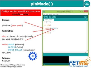 pinMode( )
Sintaxe:
pinMode (pino, modo)
Parâmetros:
pino: o número do pin cujo modo
que você deseja definir
modo: INPUT (Entrada)
OUTPUT (Saída)
INPUT_PULLUP (Entrada com
PULL-UP)
Retorno:
Nenhum
Configura o pino especificado como uma
entrada ou saída.
Ministrado por: Wellington Cássio Faria
Contato: wellingtonf@gec.inatel.br
 