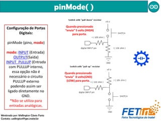 pinMode( )
Configuração de Portas
Digitais:
pinMode (pino, modo)
modo: INPUT (Entrada)
OUTPUT(Saída)
INPUT_PULLUP (Entrada
com PULLUP interno,
essa opção não é
necessário o circuito
PULLUP externo
podendo assim ser
ligado diretamente no
GND.
*Não se utiliza para
entradas analógicas.
Quando pressionado
“envia” 0 volts(GND)
(LOW) para porta.
Quando pressionado
“envia” 5 volts (HIGH)
para porta.
Ministrado por: Wellington Cássio Faria
Contato: wellingtonf@gec.inatel.br
 