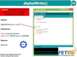 digitalWrite()
Sintaxe:
digitalWrite (pino, valor)
Parâmetros:
pino: o número do pino
valor: HIGH (ALTO ) ou LOW (BAIXO)
Retorno:
Nenhum
Escreve uma valor ALTO ou valor
BAIXO para um pino digital
configurado como SAÍDA.
Ministrado por: Wellington Cássio Faria
Contato: wellingtonf@gec.inatel.br
 
