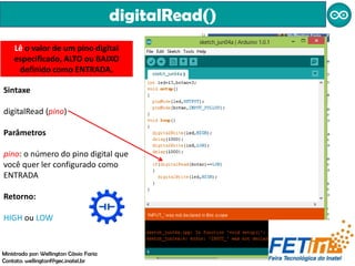 digitalRead()
Sintaxe
digitalRead (pino)
Parâmetros
pino: o número do pino digital que
você quer ler configurado como
ENTRADA
Retorno:
HIGH ou LOW
Lê o valor de um pino digital
especificado, ALTO ou BAIXO
definido como ENTRADA.
Ministrado por: Wellington Cássio Faria
Contato: wellingtonf@gec.inatel.br
 