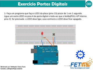 Exercício Portas Digitais
1- Faça um programa que faça o LED1 da placa (pino 13) piscar de 1 em 1 segundo.
Ligue um outro LED2 no pino 4 da porta digital e toda vez que o botão(PULL-UP Interno
pino 3) for precisado o LED2 deve ligar, caso contrario o LED2 deve ficar apagado.
Ministrado por: Wellington Cássio Faria
Contato: wellingtonf@gec.inatel.br
 