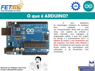 O que é ARDUINO?
É uma plataforma
de prototipagem eletrônica de hardware
livre, projetada com
um microcontrolador Atmel AVR de placa
única, com suporte de entrada /
saída embutido, uma linguagem de
programação padrão, a qual tem origem
em Wiring, e é essencialmente C/C++. O
objetivo do projeto é criar ferramentas que
são acessíveis, com baixo custo, flexíveis e
fáceis. Principalmente para aqueles que não
teriam alcance aos controladores mais
sofisticados e de ferramentas mais
complicadas.
Ministrado por: Wellington Cássio Faria
Contato: wellingtonf@gec.inatel.br
 