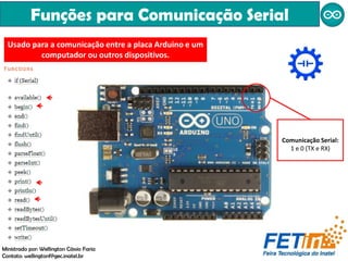 Funções para Comunicação Serial
Comunicação Serial:
1 e 0 (TX e RX)
Usado para a comunicação entre a placa Arduino e um
computador ou outros dispositivos.
Ministrado por: Wellington Cássio Faria
Contato: wellingtonf@gec.inatel.br
 