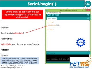 Serial.begin( )
Define a taxa de dados em bits por
segundo (Banda) para a transmissão de
dados serial .
Sintaxe:
Serial.begin (velocidade)
Parâmetros:
Velocidade: em bits por segundo (banda)
Retorno:
Nenhum
Para se comunicar com o computador, use uma
dessas taxas: 300, 600, 1200, 2400, 4800, 9600,
14400, 19200, 28800, 38400, 57600 ou 115200.
Ministrado por: Wellington Cássio Faria
Contato: wellingtonf@gec.inatel.br
 