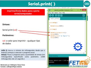 Serial.print( )
Imprime/Envia dados para a porta
serial/computador.
Sintaxe:
Serial.print (val)
Parâmetros:
val: o valor para imprimir - qualquer tipo
de dados
millis (): Retorna o número de milissegundos desde que o
Arduino começou a executar o programa atual.
delay(): Pausa o programa para a quantidade de tempo (em
milissegundos) especificado como parâmetro. (1000
milissegundos são um segundo.)
Ministrado por: Wellington Cássio Faria
Contato: wellingtonf@gec.inatel.br
 