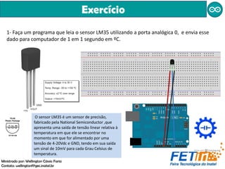 Exercício
1- Faça um programa que leia o sensor LM35 utilizando a porta analógica 0, e envia esse
dado para computador de 1 em 1 segundo em ºC.
Ministrado por: Wellington Cássio Faria
Contato: wellingtonf@gec.inatel.br
O sensor LM35 é um sensor de precisão,
fabricado pela National Semiconductor ,que
apresenta uma saída de tensão linear relativa à
temperatura em que ele se encontrar no
momento em que for alimentado por uma
tensão de 4-20Vdc e GND, tendo em sua saída
um sinal de 10mV para cada Grau Celsius de
temperatura.
 